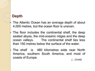  The Atlantic Ocean has an average depth of about
4,000 metres, but the ocean floor is uneven.
 The floor includes the continental shelf, the deep
seated abyss, the mid-oceanic ridges and the deep
ocean valleys. The continental shelf lies less
than 150 metres below the surface of the water.
 The shelf is 480 kilometres wide near North
America, southern South America, and most of
coasts of Europe.
Depth
(…Contd)
 