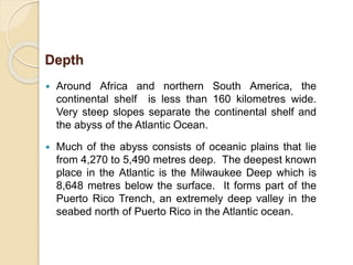  Around Africa and northern South America, the
continental shelf is less than 160 kilometres wide.
Very steep slopes separate the continental shelf and
the abyss of the Atlantic Ocean.
 Much of the abyss consists of oceanic plains that lie
from 4,270 to 5,490 metres deep. The deepest known
place in the Atlantic is the Milwaukee Deep which is
8,648 metres below the surface. It forms part of the
Puerto Rico Trench, an extremely deep valley in the
seabed north of Puerto Rico in the Atlantic ocean.
Depth
 