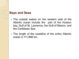  The coastal waters on the western side of the
Atlantic ocean include the part of the Hudson
bay, Gulf of St. Lawrence, the Gulf of Mexico, and
the Caribbean Sea.
 The length of the coastline of the entire Atlantic
ocean is 111,866 km.
Bays and Seas
 