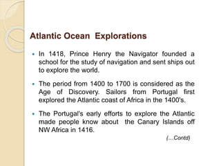  In 1418, Prince Henry the Navigator founded a
school for the study of navigation and sent ships out
to explore the world.
 The period from 1400 to 1700 is considered as the
Age of Discovery. Sailors from Portugal first
explored the Atlantic coast of Africa in the 1400's.
 The Portugal's early efforts to explore the Atlantic
made people know about the Canary Islands off
NW Africa in 1416.
Atlantic Ocean Explorations
(…Contd)
 