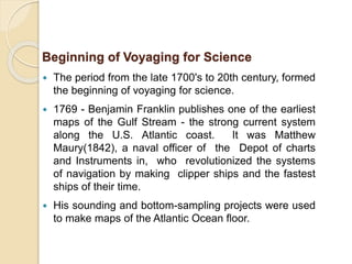  The period from the late 1700's to 20th century, formed
the beginning of voyaging for science.
 1769 - Benjamin Franklin publishes one of the earliest
maps of the Gulf Stream - the strong current system
along the U.S. Atlantic coast. It was Matthew
Maury(1842), a naval officer of the Depot of charts
and Instruments in, who revolutionized the systems
of navigation by making clipper ships and the fastest
ships of their time.
 His sounding and bottom-sampling projects were used
to make maps of the Atlantic Ocean floor.
Beginning of Voyaging for Science
 
