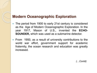  The period from 1900 to early 21st century is considered
as the Age of Modern Oceanographic Exploration. In the
year 1917, Mason of U.S., invented the ECHO-
SOUNDER, which was used as a submarine detector.
 From 1950, as a result of university contributions to the
world war effort, government support for academic
fraternity, the ocean research and education was greatly
increased.
Modern Oceanographic Exploration
(…Contd)
 