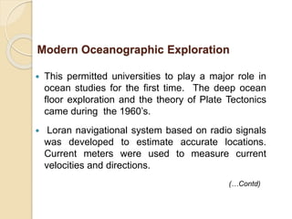 This permitted universities to play a major role in
ocean studies for the first time. The deep ocean
floor exploration and the theory of Plate Tectonics
came during the 1960’s.
 Loran navigational system based on radio signals
was developed to estimate accurate locations.
Current meters were used to measure current
velocities and directions.
(…Contd)
Modern Oceanographic Exploration
 