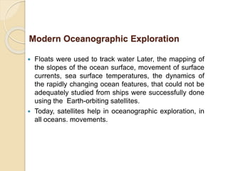  Floats were used to track water Later, the mapping of
the slopes of the ocean surface, movement of surface
currents, sea surface temperatures, the dynamics of
the rapidly changing ocean features, that could not be
adequately studied from ships were successfully done
using the Earth-orbiting satellites.
 Today, satellites help in oceanographic exploration, in
all oceans. movements.
Modern Oceanographic Exploration
 