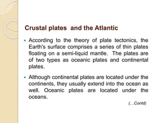  According to the theory of plate tectonics, the
Earth's surface comprises a series of thin plates
floating on a semi-liquid mantle. The plates are
of two types as oceanic plates and continental
plates.
 Although continental plates are located under the
continents, they usually extend into the ocean as
well. Oceanic plates are located under the
oceans.
Crustal plates and the Atlantic
(…Contd)
 