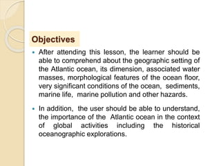 Objectives
 After attending this lesson, the learner should be
able to comprehend about the geographic setting of
the Atlantic ocean, its dimension, associated water
masses, morphological features of the ocean floor,
very significant conditions of the ocean, sediments,
marine life, marine pollution and other hazards.
 In addition, the user should be able to understand,
the importance of the Atlantic ocean in the context
of global activities including the historical
oceanographic explorations.
 