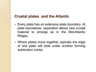  Every plate has an extensive plate boundary. At
plate boundaries, separation allows new crustal
material to emerge as in the Mid-Atlantic
Ridges.
 Where plates move together, typically the edge
of one plate will slide under another forming
subduction zones.
Crustal plates and the Atlantic
 