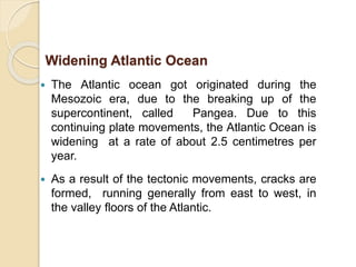 The Atlantic ocean got originated during the
Mesozoic era, due to the breaking up of the
supercontinent, called Pangea. Due to this
continuing plate movements, the Atlantic Ocean is
widening at a rate of about 2.5 centimetres per
year.
 As a result of the tectonic movements, cracks are
formed, running generally from east to west, in
the valley floors of the Atlantic.
Widening Atlantic Ocean
 
