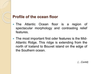  The Atlantic Ocean floor is a region of
spectacular morphology and contrasting relief
features.
 The most important first oder features is the Mid-
Atlantic Ridge. This ridge is extending from the
north of Iceland to Bouvet island on the edge of
the Southern ocean.
Profile of the ocean floor
(…Contd)
 