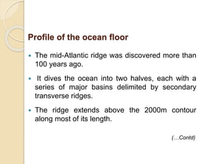  The mid-Atlantic ridge was discovered more than
100 years ago.
 It dives the ocean into two halves, each with a
series of major basins delimited by secondary
transverse ridges.
 The ridge extends above the 2000m contour
along most of its length.
(…Contd)
Profile of the ocean floor
 
