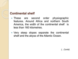  These are second order physiographic
features. Around Africa and northern South
America, the width of the continental shelf is
less than 160 kilometres.
 Very steep slopes separate the continental
shelf and the abyss of the Atlantic Ocean.
(…Contd)
Continental shelf
 