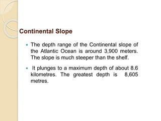  The depth range of the Continental slope of
the Atlantic Ocean is around 3,900 meters.
The slope is much steeper than the shelf.
 It plunges to a maximum depth of about 8.6
kilometres. The greatest depth is 8,605
metres.
Continental Slope
 