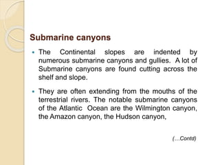  The Continental slopes are indented by
numerous submarine canyons and gullies. A lot of
Submarine canyons are found cutting across the
shelf and slope.
 They are often extending from the mouths of the
terrestrial rivers. The notable submarine canyons
of the Atlantic Ocean are the Wilmington canyon,
the Amazon canyon, the Hudson canyon,
Submarine canyons
(…Contd)
 