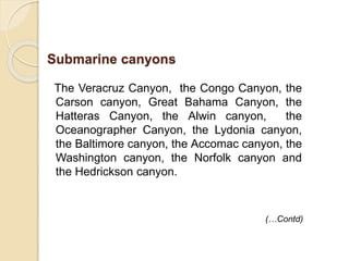 The Veracruz Canyon, the Congo Canyon, the
Carson canyon, Great Bahama Canyon, the
Hatteras Canyon, the Alwin canyon, the
Oceanographer Canyon, the Lydonia canyon,
the Baltimore canyon, the Accomac canyon, the
Washington canyon, the Norfolk canyon and
the Hedrickson canyon.
(…Contd)
Submarine canyons
 