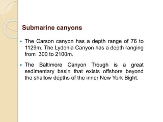  The Carson canyon has a depth range of 76 to
1129m. The Lydonia Canyon has a depth ranging
from 300 to 2100m.
 The Baltimore Canyon Trough is a great
sedimentary basin that exists offshore beyond
the shallow depths of the inner New York Bight.
Submarine canyons
 