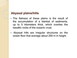  The flatness of these plains is the result of
the accumulation of a blanket of sediments,
up to 5 kilometers thick, which overlies the
basaltic rocks of the oceanic crust.
 Abyssal hills are irregular structures on the
ocean floor that average about 250 m in height.
Abyssal plains/hills
 