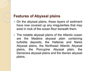  On the abyssal plains, these layers of sediment
have now covered up any irregularities that may
exist in rock of the ocean floor beneath them.
 The notable abyssal plains of the Atlantic ocean
are the Madeira abyssal plain containing
turbidite deposits, the Hatteras and Nares
Abyssal plains, the Northeast Atlantic Abyssal
plains, the Porcupine Abyssal plain, the
Demerara abyssal plains and the Iberian abyssal
plains.
Features of Abyssal plains
 