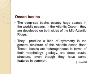  The deep-sea basins occupy huge spaces in
the world’s oceans. In the Atlantic Ocean, they
are developed on both sides of the Mid-Atlantic
Ridge.
 They produce a kind of symmetry in the
general structure of the Atlantic ocean floor.
These basins are heterogeneous in terms of
their morphology, geology, and deep crustal
structure, even though they have some
features in common.
Ocean basins
(…Contd)
 