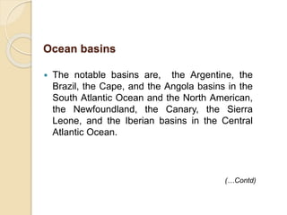  The notable basins are, the Argentine, the
Brazil, the Cape, and the Angola basins in the
South Atlantic Ocean and the North American,
the Newfoundland, the Canary, the Sierra
Leone, and the Iberian basins in the Central
Atlantic Ocean.
(…Contd)
Ocean basins
 