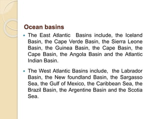  The East Atlantic Basins include, the Iceland
Basin, the Cape Verde Basin, the Sierra Leone
Basin, the Guinea Basin, the Cape Basin, the
Cape Basin, the Angola Basin and the Atlantic
Indian Basin.
 The West Atlantic Basins include, the Labrador
Basin, the New foundland Basin, the Sargasso
Sea, the Gulf of Mexico, the Caribbean Sea, the
Brazil Basin, the Argentine Basin and the Scotia
Sea.
Ocean basins
 