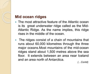  The most attractive feature of the Atlantic ocean
is its great underwater ridge called as the Mid-
Atlantic Ridge. As the name implies, this ridge
rises in the middle of the ocean.
 The ridges consist of a chain of mountains that
runs about 60,000 kilometres through the three
major oceans.Most mountains of the mid-ocean
ridges stand about 1,500 metres above the sea
floor. It extends between an area near Iceland
and an area north of Antarctica.
Mid ocean ridges
(…Contd)
 