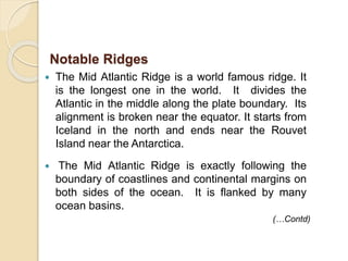  The Mid Atlantic Ridge is a world famous ridge. It
is the longest one in the world. It divides the
Atlantic in the middle along the plate boundary. Its
alignment is broken near the equator. It starts from
Iceland in the north and ends near the Rouvet
Island near the Antarctica.
 The Mid Atlantic Ridge is exactly following the
boundary of coastlines and continental margins on
both sides of the ocean. It is flanked by many
ocean basins.
Notable Ridges
(…Contd)
 
