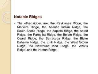  The other ridges are, the Reykjanes Ridge, the
Madeira Ridge, the Atlantic Indian Ridge, the
South Scotia Ridge, the Zapiola Ridge, the Astrid
Ridge, the Parnaiba Ridge, the Belem Ridge, the
Ceard Ridge, the Barracuda Ridge, the Blake
Bahama Ridge, the Eirik Ridge, the West Scotia
Ridge, the Newfound land Ridge, the Walvis
Ridge, and the Hatton Ridge.
Notable Ridges
 