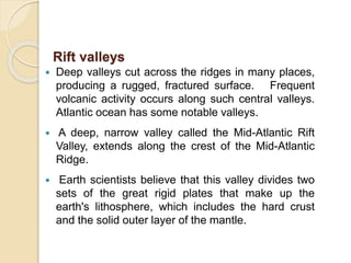  Deep valleys cut across the ridges in many places,
producing a rugged, fractured surface. Frequent
volcanic activity occurs along such central valleys.
Atlantic ocean has some notable valleys.
 A deep, narrow valley called the Mid-Atlantic Rift
Valley, extends along the crest of the Mid-Atlantic
Ridge.
 Earth scientists believe that this valley divides two
sets of the great rigid plates that make up the
earth's lithosphere, which includes the hard crust
and the solid outer layer of the mantle.
Rift valleys
 