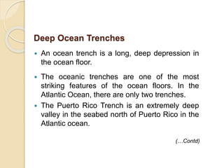  An ocean trench is a long, deep depression in
the ocean floor.
 The oceanic trenches are one of the most
striking features of the ocean floors. In the
Atlantic Ocean, there are only two trenches.
 The Puerto Rico Trench is an extremely deep
valley in the seabed north of Puerto Rico in the
Atlantic ocean.
Deep Ocean Trenches
(…Contd)
 