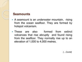  A seamount is an underwater mountain, rising
from the ocean seafloor. They are formed by
hotspot volcanism.
 These are also formed from extinct
volcanoes that rise abruptly and found rising
from the seafloor. They normally rise up to an
elevation of 1,000 to 4,000 metres.
Seamounts
(…Contd)
 
