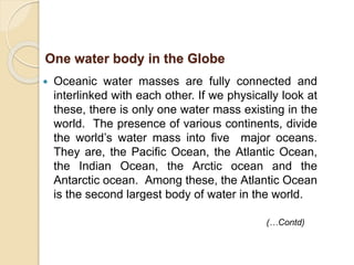  Oceanic water masses are fully connected and
interlinked with each other. If we physically look at
these, there is only one water mass existing in the
world. The presence of various continents, divide
the world’s water mass into five major oceans.
They are, the Pacific Ocean, the Atlantic Ocean,
the Indian Ocean, the Arctic ocean and the
Antarctic ocean. Among these, the Atlantic Ocean
is the second largest body of water in the world.
One water body in the Globe
(…Contd)
 