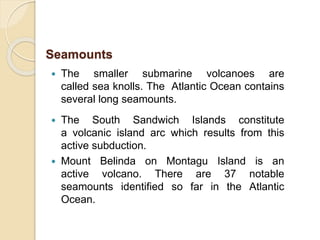  The smaller submarine volcanoes are
called sea knolls. The Atlantic Ocean contains
several long seamounts.
 The South Sandwich Islands constitute
a volcanic island arc which results from this
active subduction.
 Mount Belinda on Montagu Island is an
active volcano. There are 37 notable
seamounts identified so far in the Atlantic
Ocean.
Seamounts
 