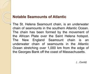  The St. Helena Seamount chain, is an underwater
chain of seamounts in the southern Atlantic Ocean.
The chain has been formed by the movement of
the African Plate over the Saint Helena hotspot.
The New England Seamount chain is an
underwater chain of seamounts in the Atlantic
Ocean stretching over 1,000 km from the edge of
the Georges Bank off the coast of Massachusetts.
Notable Seamounts of Atlantic
(…Contd)
 