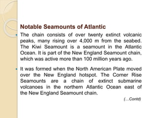  The chain consists of over twenty extinct volcanic
peaks, many rising over 4,000 m from the seabed.
The Kiwi Seamount is a seamount in the Atlantic
Ocean. It is part of the New England Seamount chain,
which was active more than 100 million years ago.
 It was formed when the North American Plate moved
over the New England hotspot. The Corner Rise
Seamounts are a chain of extinct submarine
volcanoes in the northern Atlantic Ocean east of
the New England Seamount chain.
(…Contd)
Notable Seamounts of Atlantic
 