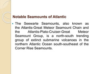  The Seewarte Seamounts, also known as
the Atlantis-Great Meteor Seamount Chain and
the Atlantis-Plato-Cruiser-Great Meteor
Seamount Group, is a north-south trending
group of extinct submarine volcanoes in the
northern Atlantic Ocean south-southeast of the
Corner Rise Seamounts.
Notable Seamounts of Atlantic
 