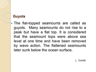  The flat-topped seamounts are called as
guyots. Many seamounts do not rise to a
peak but have a flat top. It is considered
that the seamount tops were above sea
level at one time and have been removed
by wave action. The flattened seamounts
later sunk below the ocean surface.
Guyots
(…Contd)
 