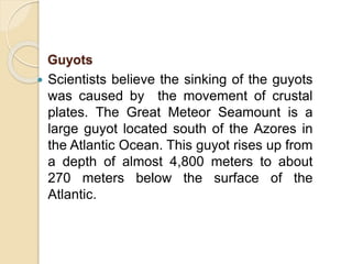  Scientists believe the sinking of the guyots
was caused by the movement of crustal
plates. The Great Meteor Seamount is a
large guyot located south of the Azores in
the Atlantic Ocean. This guyot rises up from
a depth of almost 4,800 meters to about
270 meters below the surface of the
Atlantic.
Guyots
 