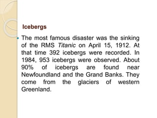  The most famous disaster was the sinking
of the RMS Titanic on April 15, 1912. At
that time 392 icebergs were recorded. In
1984, 953 icebergs were observed. About
90% of icebergs are found near
Newfoundland and the Grand Banks. They
come from the glaciers of western
Greenland.
Icebergs
 