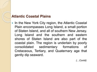  In the New York City region, the Atlantic Coastal
Plain encompasses Long Island, a small portion
of Staten Island, and all of southern New Jersey.
Long Island and the southern and eastern
shores of Staten Island are also part of the
coastal plain. The region is underlain by poorly
consolidated sedimentary formations of
Cretaceous, Tertiary, and Quaternary age that
gently dip seaward.
Atlantic Coastal Plains
(…Contd)
 