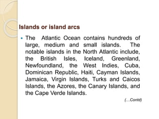  The Atlantic Ocean contains hundreds of
large, medium and small islands. The
notable islands in the North Atlantic include,
the British Isles, Iceland, Greenland,
Newfoundland, the West Indies, Cuba,
Dominican Republic, Haiti, Cayman Islands,
Jamaica, Virgin Islands, Turks and Caicos
Islands, the Azores, the Canary Islands, and
the Cape Verde Islands.
Islands or island arcs
(…Contd)
 