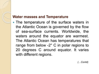  The temperature of the surface waters in
the Atlantic Ocean is governed by the flow
of sea-surface currents. Worldwide, the
waters around the equator are warmest.
The Atlantic Ocean has temperatures that
range from below -2° C in polar regions to
20 degrees C around equator. It varies
with different regions.
Water masses and Temperature
(…Contd)
 