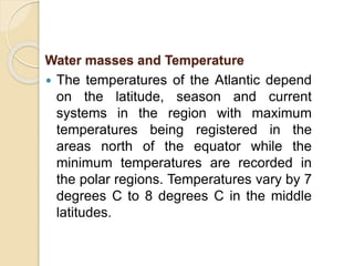 The temperatures of the Atlantic depend
on the latitude, season and current
systems in the region with maximum
temperatures being registered in the
areas north of the equator while the
minimum temperatures are recorded in
the polar regions. Temperatures vary by 7
degrees C to 8 degrees C in the middle
latitudes.
Water masses and Temperature
 
