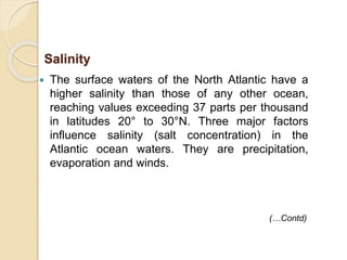  The surface waters of the North Atlantic have a
higher salinity than those of any other ocean,
reaching values exceeding 37 parts per thousand
in latitudes 20° to 30°N. Three major factors
influence salinity (salt concentration) in the
Atlantic ocean waters. They are precipitation,
evaporation and winds.
Salinity
(…Contd)
 
