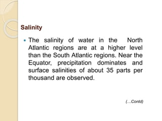  The salinity of water in the North
Atlantic regions are at a higher level
than the South Atlantic regions. Near the
Equator, precipitation dominates and
surface salinities of about 35 parts per
thousand are observed.
(…Contd)
Salinity
 
