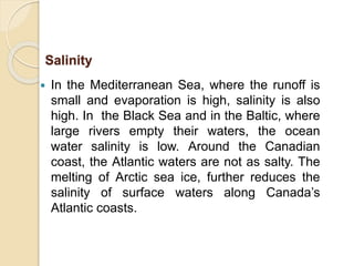  In the Mediterranean Sea, where the runoff is
small and evaporation is high, salinity is also
high. In the Black Sea and in the Baltic, where
large rivers empty their waters, the ocean
water salinity is low. Around the Canadian
coast, the Atlantic waters are not as salty. The
melting of Arctic sea ice, further reduces the
salinity of surface waters along Canada’s
Atlantic coasts.
Salinity
 