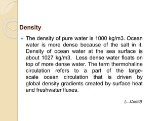  The density of pure water is 1000 kg/m3. Ocean
water is more dense because of the salt in it.
Density of ocean water at the sea surface is
about 1027 kg/m3. Less dense water floats on
top of more dense water. The term thermohaline
circulation refers to a part of the large-
scale ocean circulation that is driven by
global density gradients created by surface heat
and freshwater fluxes.
Density
(…Contd)
 