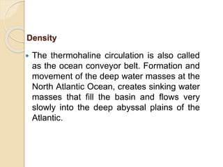  The thermohaline circulation is also called
as the ocean conveyor belt. Formation and
movement of the deep water masses at the
North Atlantic Ocean, creates sinking water
masses that fill the basin and flows very
slowly into the deep abyssal plains of the
Atlantic.
Density
 