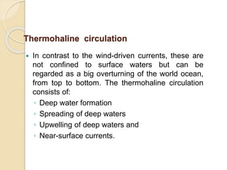  In contrast to the wind-driven currents, these are
not confined to surface waters but can be
regarded as a big overturning of the world ocean,
from top to bottom. The thermohaline circulation
consists of:
◦ Deep water formation
◦ Spreading of deep waters
◦ Upwelling of deep waters and
◦ Near-surface currents.
Thermohaline circulation
 