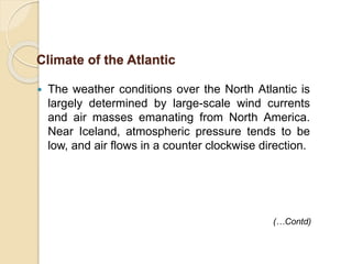  The weather conditions over the North Atlantic is
largely determined by large-scale wind currents
and air masses emanating from North America.
Near Iceland, atmospheric pressure tends to be
low, and air flows in a counter clockwise direction.
Climate of the Atlantic
(…Contd)
 