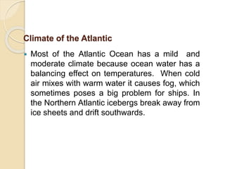  Most of the Atlantic Ocean has a mild and
moderate climate because ocean water has a
balancing effect on temperatures. When cold
air mixes with warm water it causes fog, which
sometimes poses a big problem for ships. In
the Northern Atlantic icebergs break away from
ice sheets and drift southwards.
Climate of the Atlantic
 